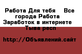 Работа Для тебя  - Все города Работа » Заработок в интернете   . Тыва респ.